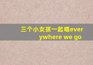 三个小女孩一起唱everywhere we go